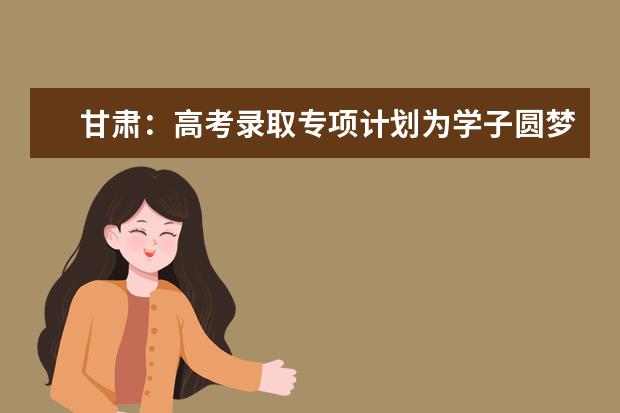 甘肃：高考录取专项计划为学子圆梦大学提供更多机会
