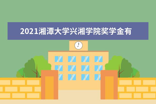 2021湘潭大学兴湘学院奖学金有哪些 奖学金一般多少钱?