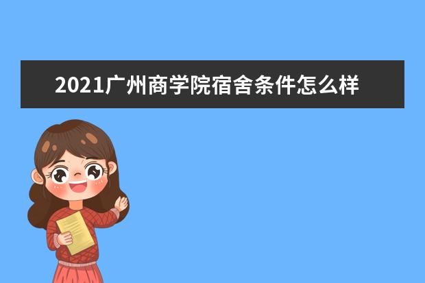 2021广州商学院宿舍条件怎么样 有空调吗