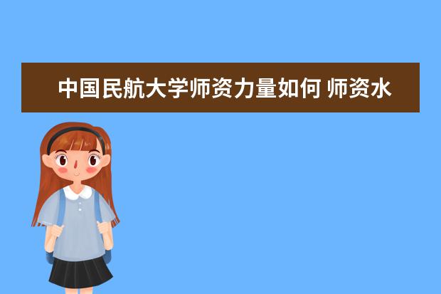 中国民航大学师资力量如何 师资水平怎么样