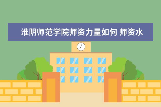 淮阴师范学院师资力量如何 师资水平怎么样