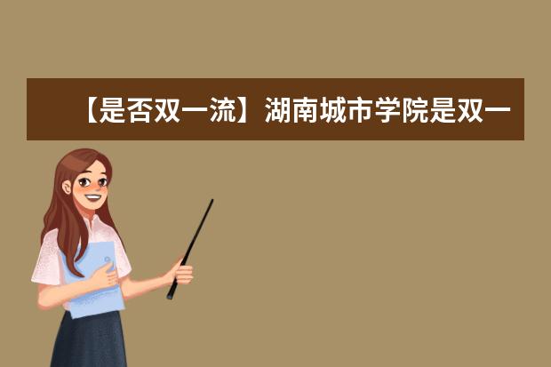 【是否双一流】湖南城市学院是双一流大学吗,有哪些双一流学科?
