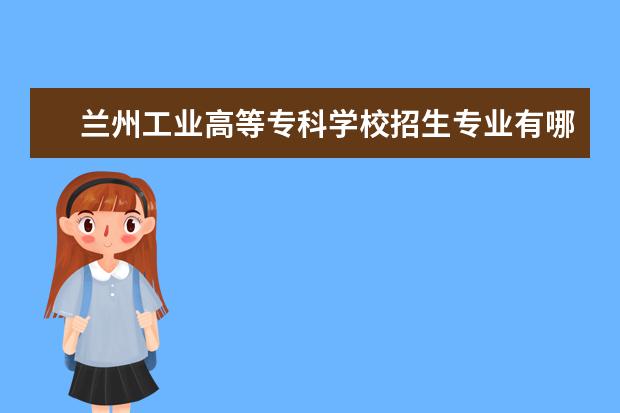 兰州工业高等专科学校招生专业有哪些(专业目录大全)